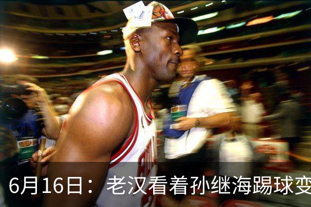 6月16日：老汉看着孙继海踢球变老，国脚成绩平平也有责任